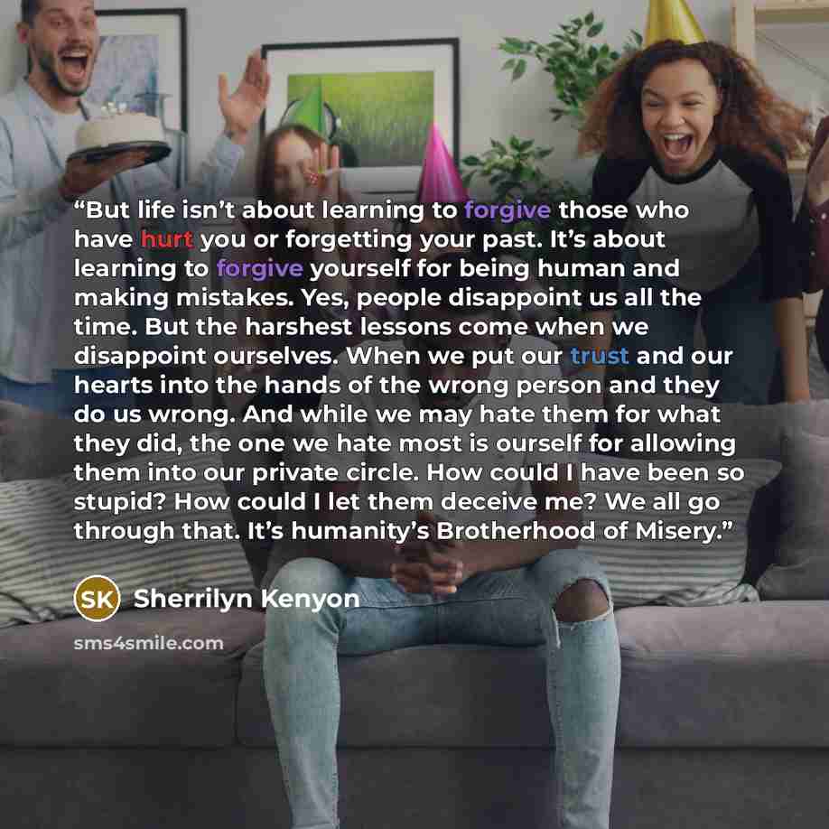 “But life isn’t about learning to forgive those who have hurt you or forgetting your past. It’s about learning to forgive yourself for being human and making mistakes. Yes, people disappoint us all the time. But the harshest lessons come when we disappoint ourselves. When we put our trust and our…” quote by Sherrilyn Kenyon