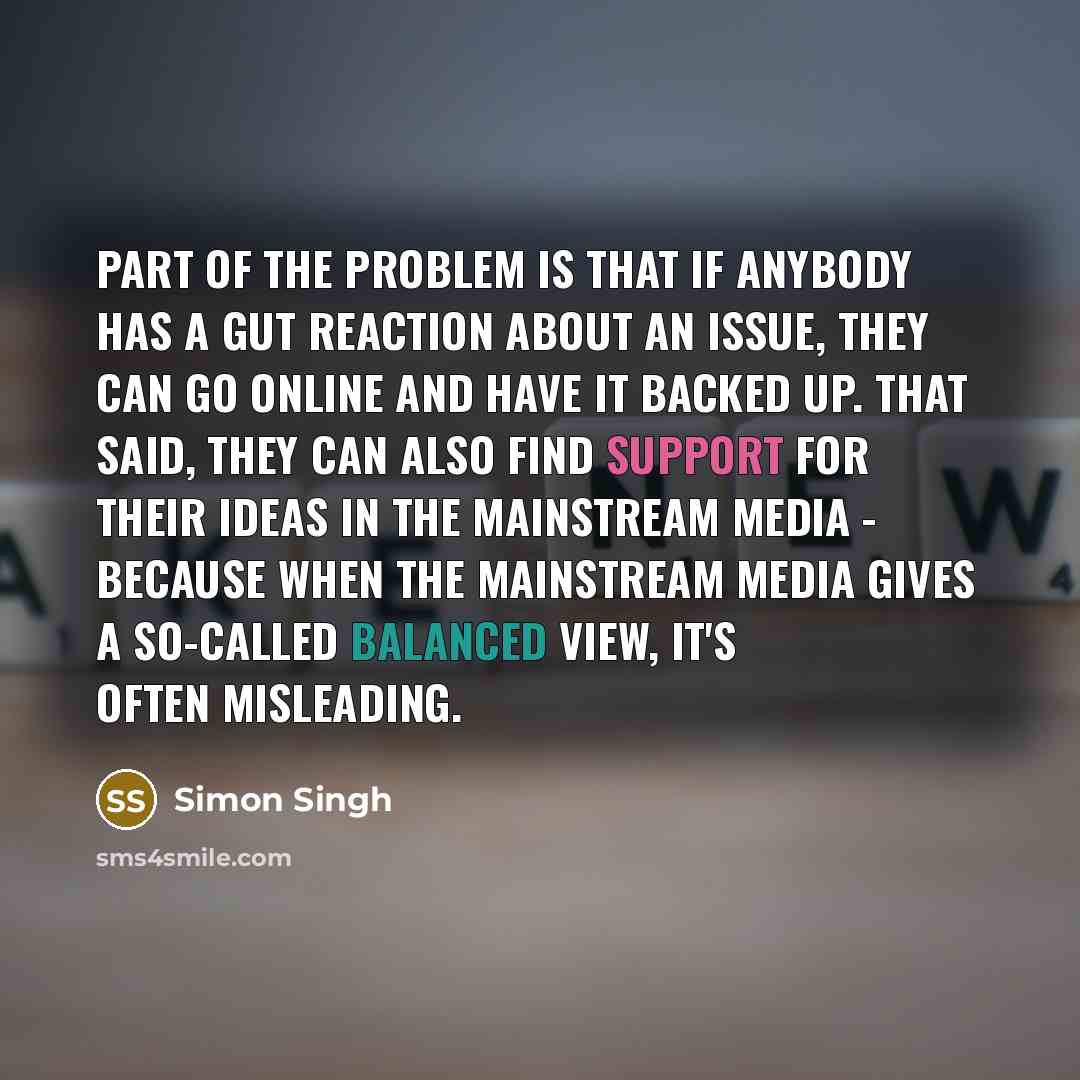 “Part of the problem is that if anybody has a gut reaction about an issue, they can go online and have it backed up. That said, they can also find support for their ideas in the mainstream media - because when the mainstream media gives a so-called balanced view, it's often misleading.” quote by Simon Singh