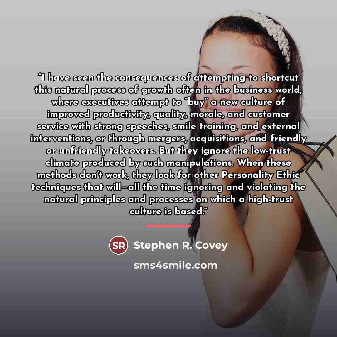 “I have seen the consequences of attempting to shortcut this natural process of growth often in the business world, where executives attempt to “buy” a new culture of improved productivity, quality, morale, and customer service with strong speeches, smile training, and external interventions, or…” quote by Stephen R. Covey