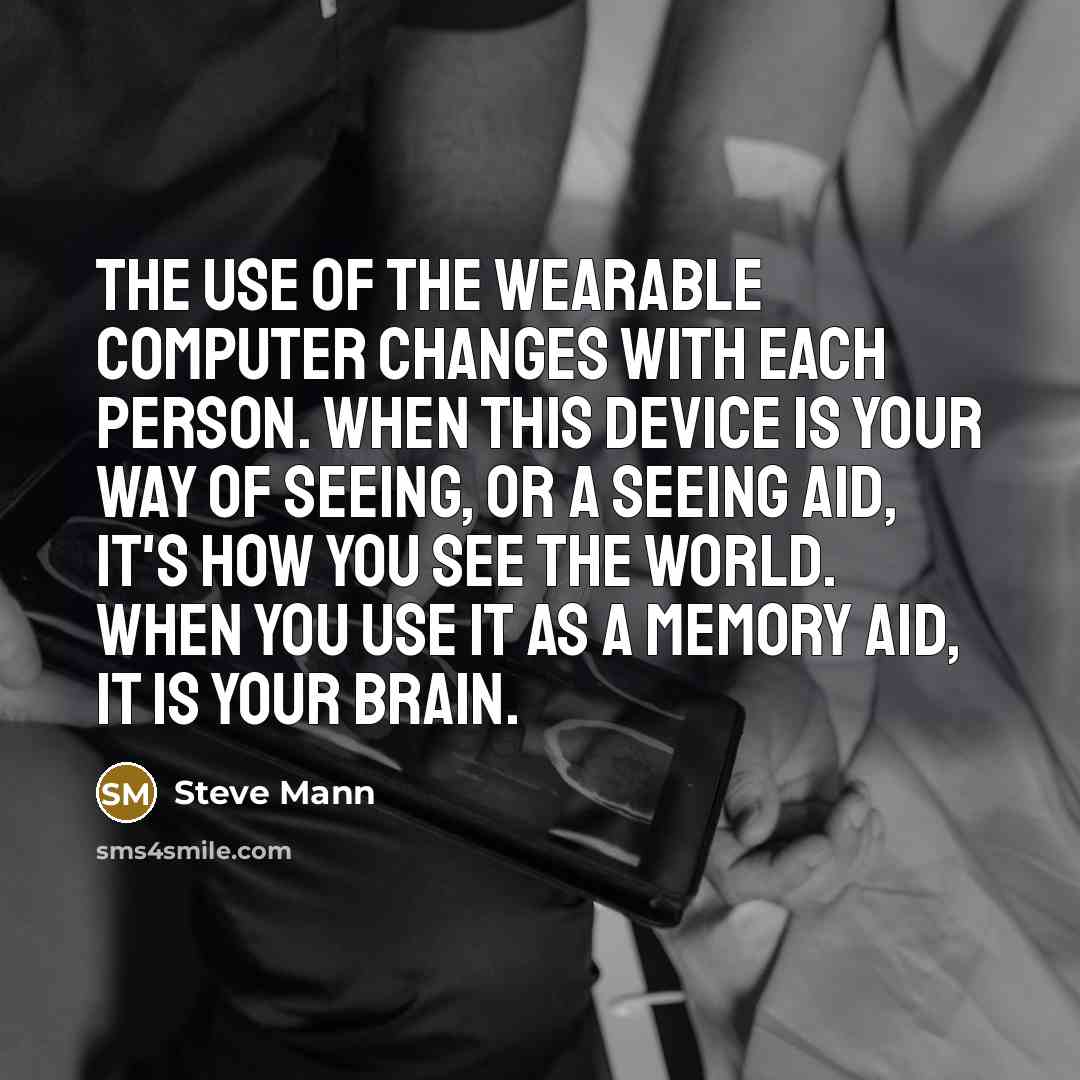 “The use of the wearable computer changes with each person. When this device is your way of seeing, or a seeing aid, it's how you see the world. When you use it as a memory aid, it is your brain.” quote by Steve Mann