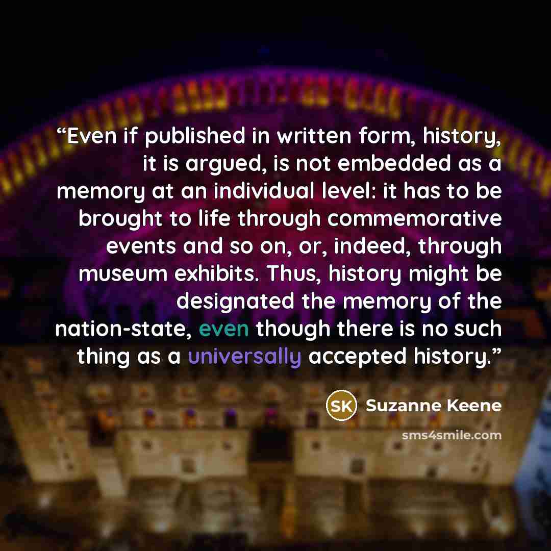“Even if published in written form, history, it is argued, is not embedded as a memory at an individual level: it has to be brought to life through commemorative events and so on, or, indeed, through museum exhibits. Thus, history might be designated the memory of the nation-state, even though…” quote by Suzanne Keene