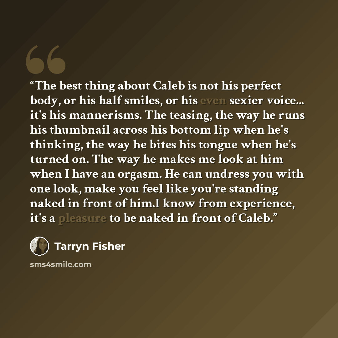 “The best thing about Caleb is not his perfect body, or his half smiles, or his even sexier voice... it's his mannerisms. The teasing, the way he runs his thumbnail across his bottom lip when he's thinking, the way he bites his tongue when he's turned on. The way he makes me look at him when I have…” quote by Tarryn Fisher