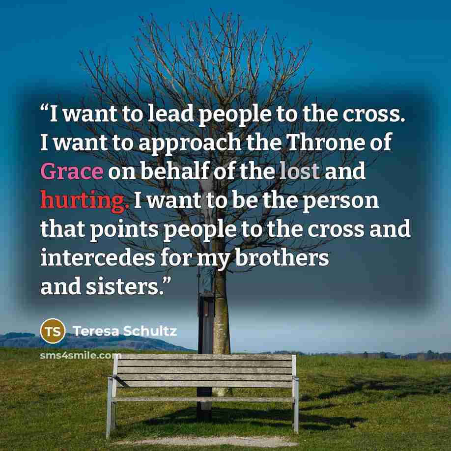 “I want to lead people to the cross. I want to approach the Throne of Grace on behalf of the lost and hurting. I want to be the person that points people to the cross and intercedes for my brothers and sisters.” quote by Teresa Schultz