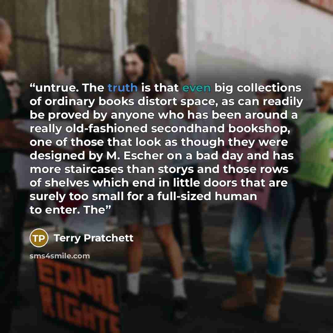 “untrue. The truth is that even big collections of ordinary books distort space, as can readily be proved by anyone who has been around a really old-fashioned secondhand bookshop, one of those that look as though they were designed by M. Escher on a bad day and has more staircases than storys and…” quote by Terry Pratchett