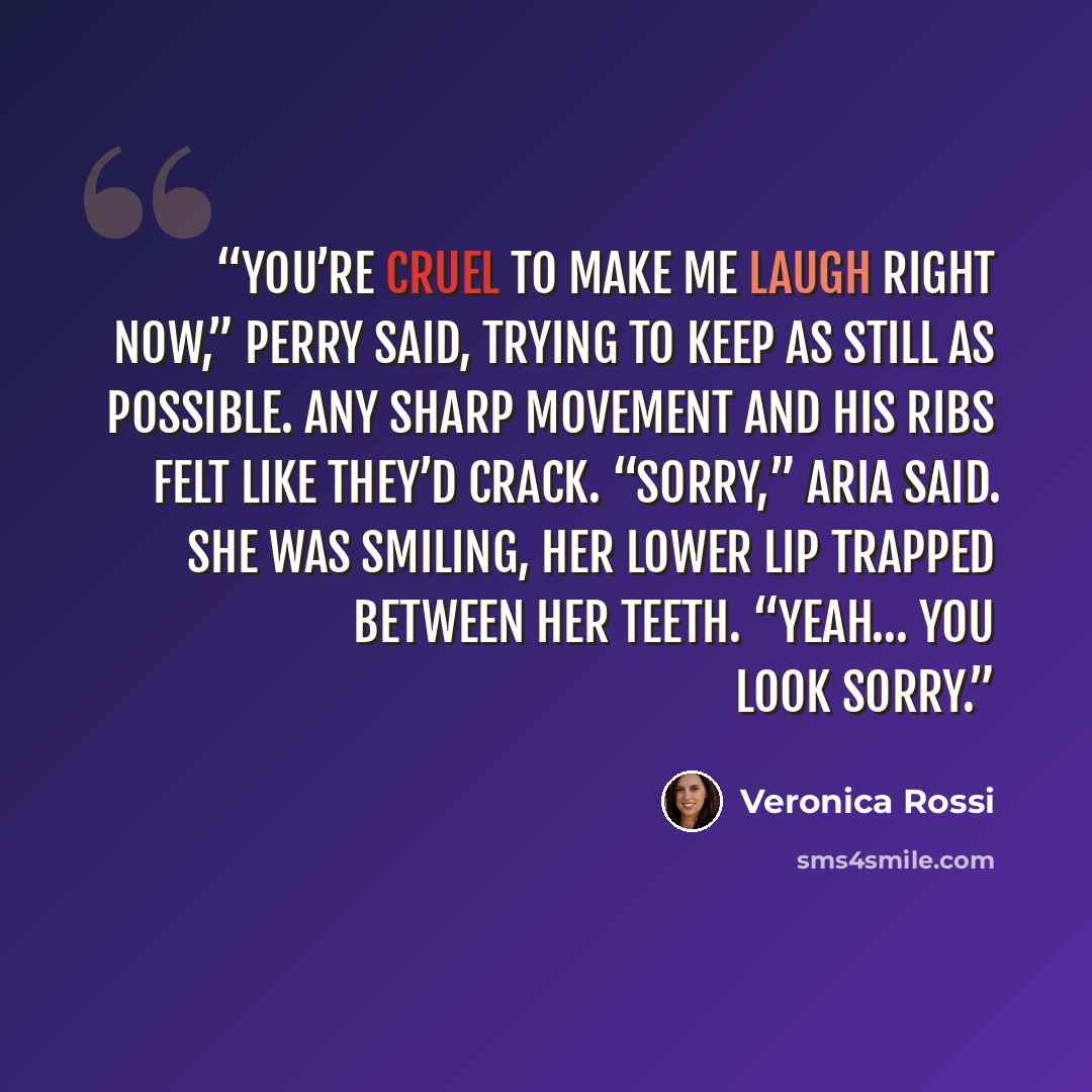 “You’re cruel to make me laugh right now,” Perry said, trying to keep as still as possible. Any sharp movement and his ribs felt like they’d crack. “Sorry,” Aria said. She was smiling, her lower lip trapped between her teeth. “Yeah… you look sorry.” quote by Veronica Rossi