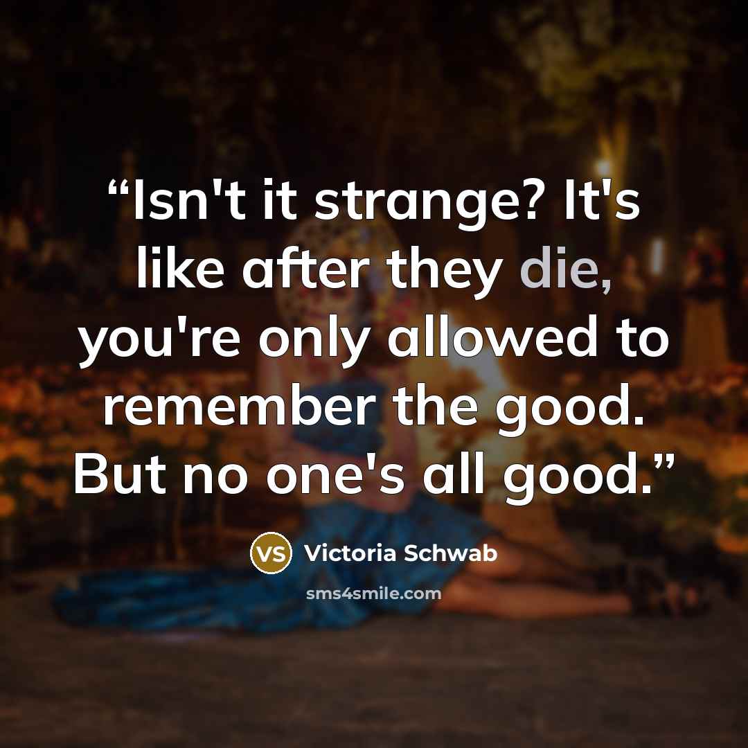“Isn't it strange? It's like after they die, you're only allowed to remember the good. But no one's all good.” quote by Victoria Schwab