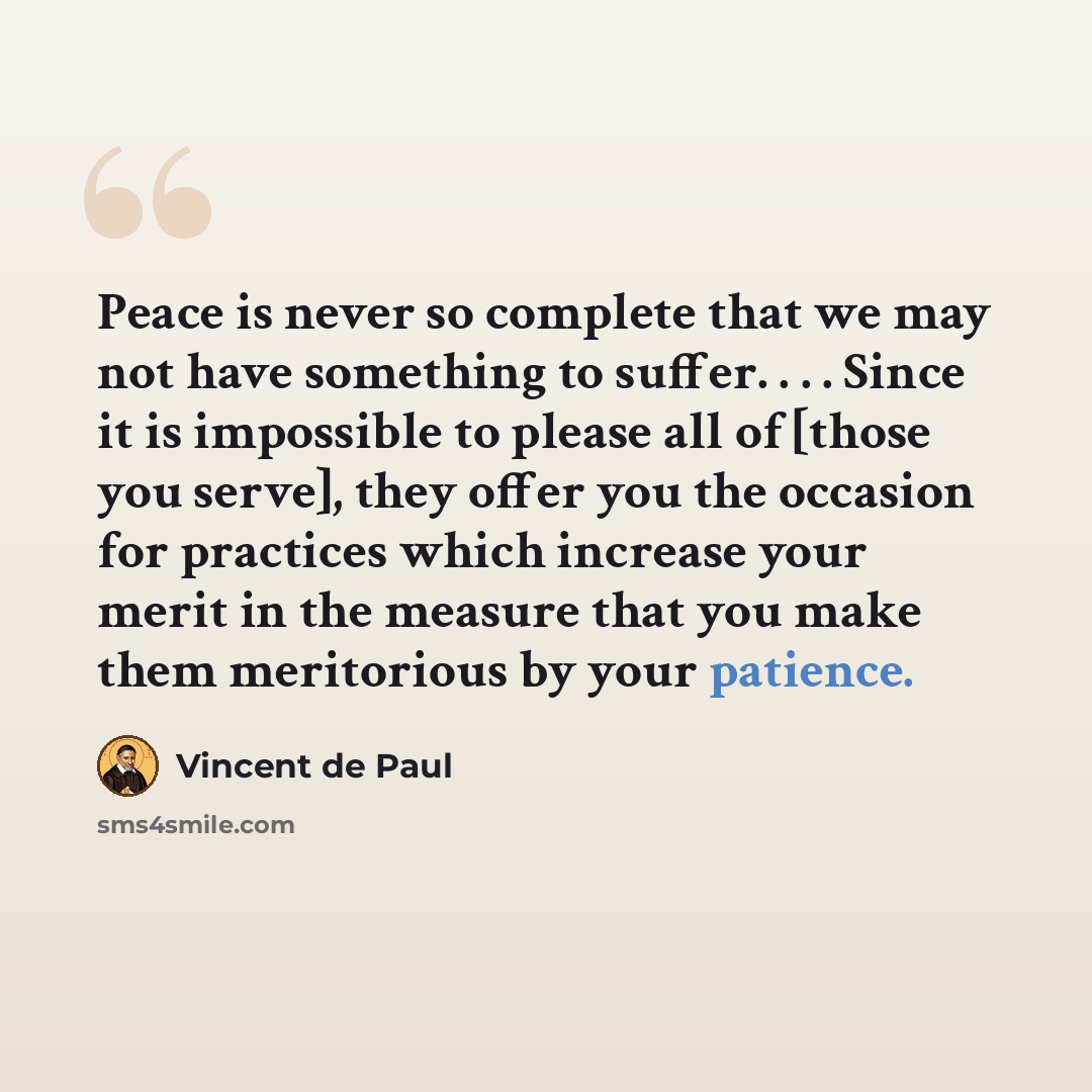 “Peace is never so complete that we may not have something to suffer. . . . Since it is impossible to please all of [those you serve], they offer you the occasion for practices which increase your merit in the measure that you make them meritorious by your patience.” quote by Vincent de Paul