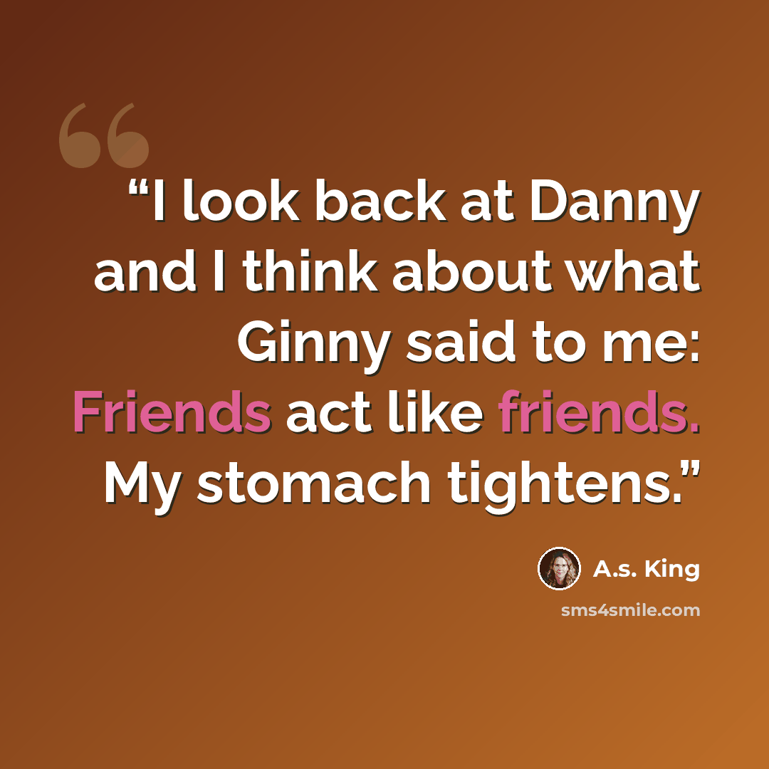 “I look back at Danny and I think about what Ginny said to me: Friends act like friends. My stomach tightens.” quote by A.S. King