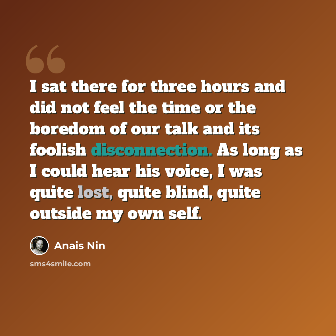 “I sat there for three hours and did not feel the time or the boredom of our talk and its foolish disconnection. As long as I could hear his voice, I was quite lost, quite blind, quite outside my own self.” quote by Anais Nin