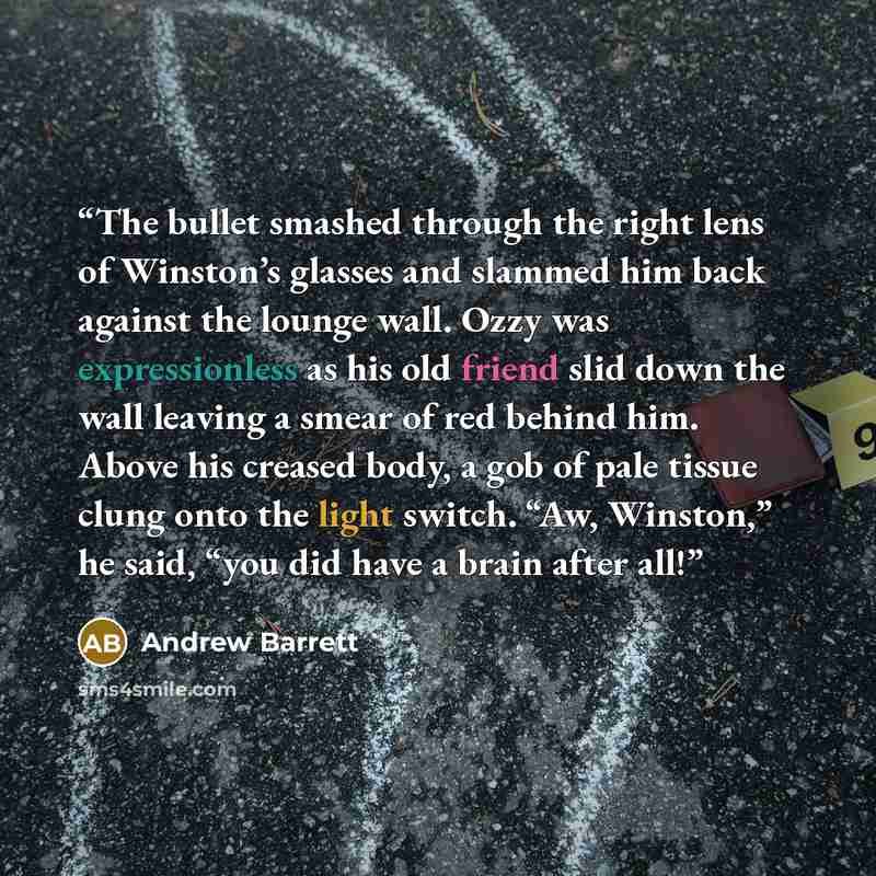 “The bullet smashed through the right lens of Winston’s glasses and slammed him back against the lounge wall. Ozzy was expressionless as his old friend slid down the wall leaving a smear of red behind him. Above his creased body, a gob of pale tissue clung onto the light switch. “Aw, Winston,” he…” quote by Andrew Barrett
