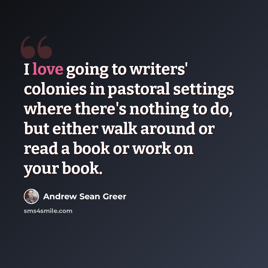 “I love going to writers' colonies in pastoral settings where there's nothing to do, but either walk around or read a book or work on your book.” quote by Andrew Sean Greer