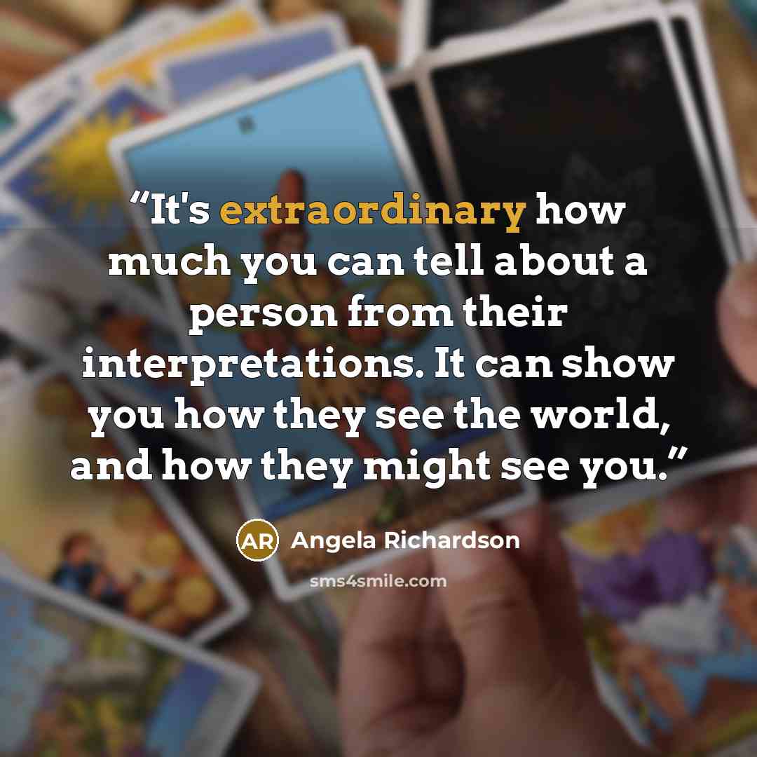 “It's extraordinary how much you can tell about a person from their interpretations. It can show you how they see the world, and how they might see you.” quote by Angela Richardson