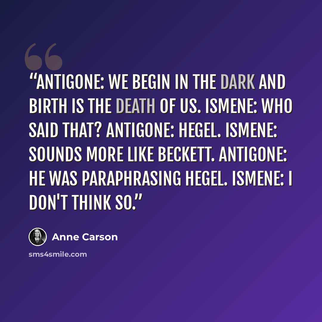 “Antigone: We begin in the dark and birth is the death of us. Ismene: Who said that? Antigone: Hegel. Ismene: Sounds more like Beckett. Antigone: He was paraphrasing Hegel. Ismene: I don't think so.” quote by Anne Carson