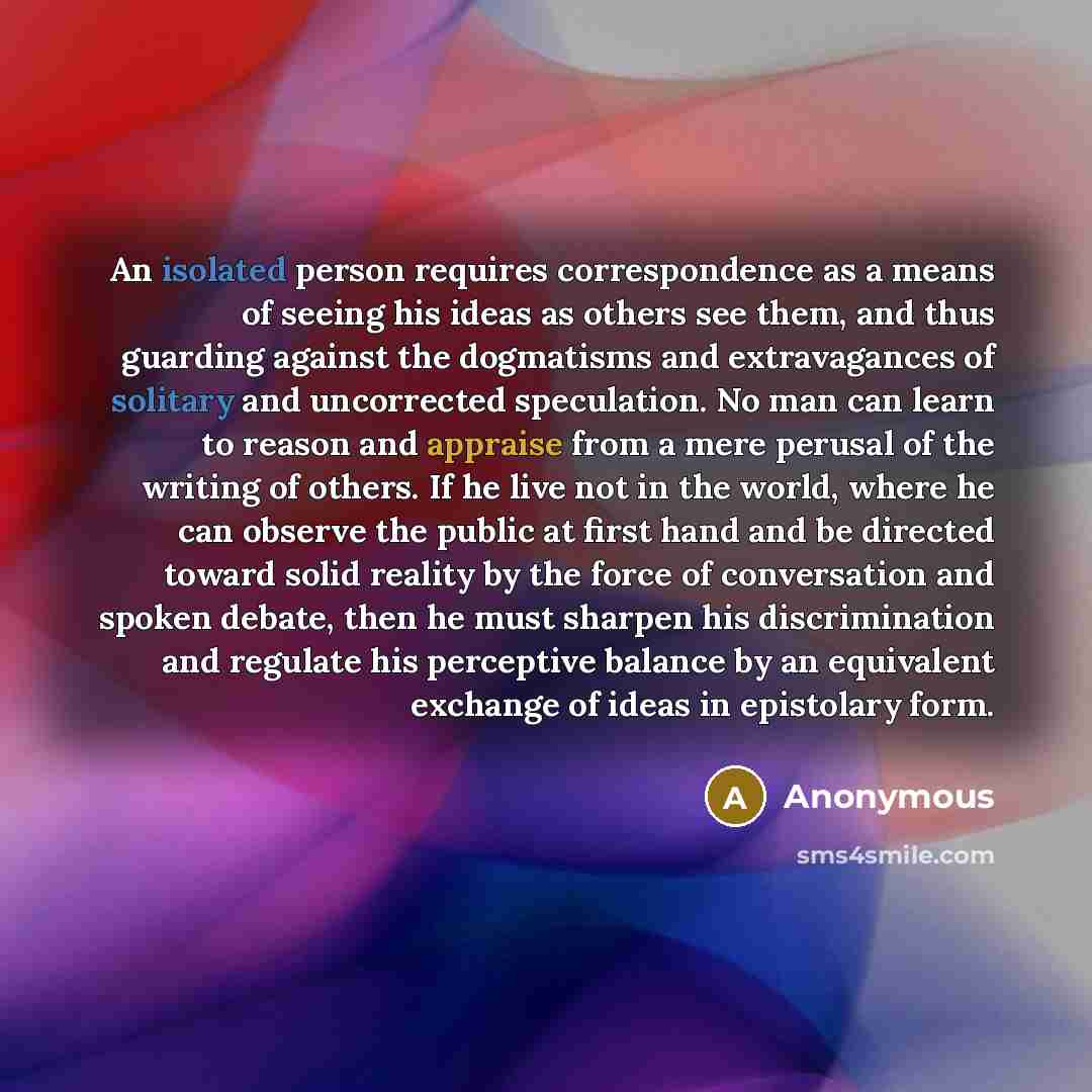 “An isolated person requires correspondence as a means of seeing his ideas as others see them, and thus guarding against the dogmatisms and extravagances of solitary and uncorrected speculation. No man can learn to reason and appraise from a mere perusal of the writing of others. If he live not in…” quote by Anonymous