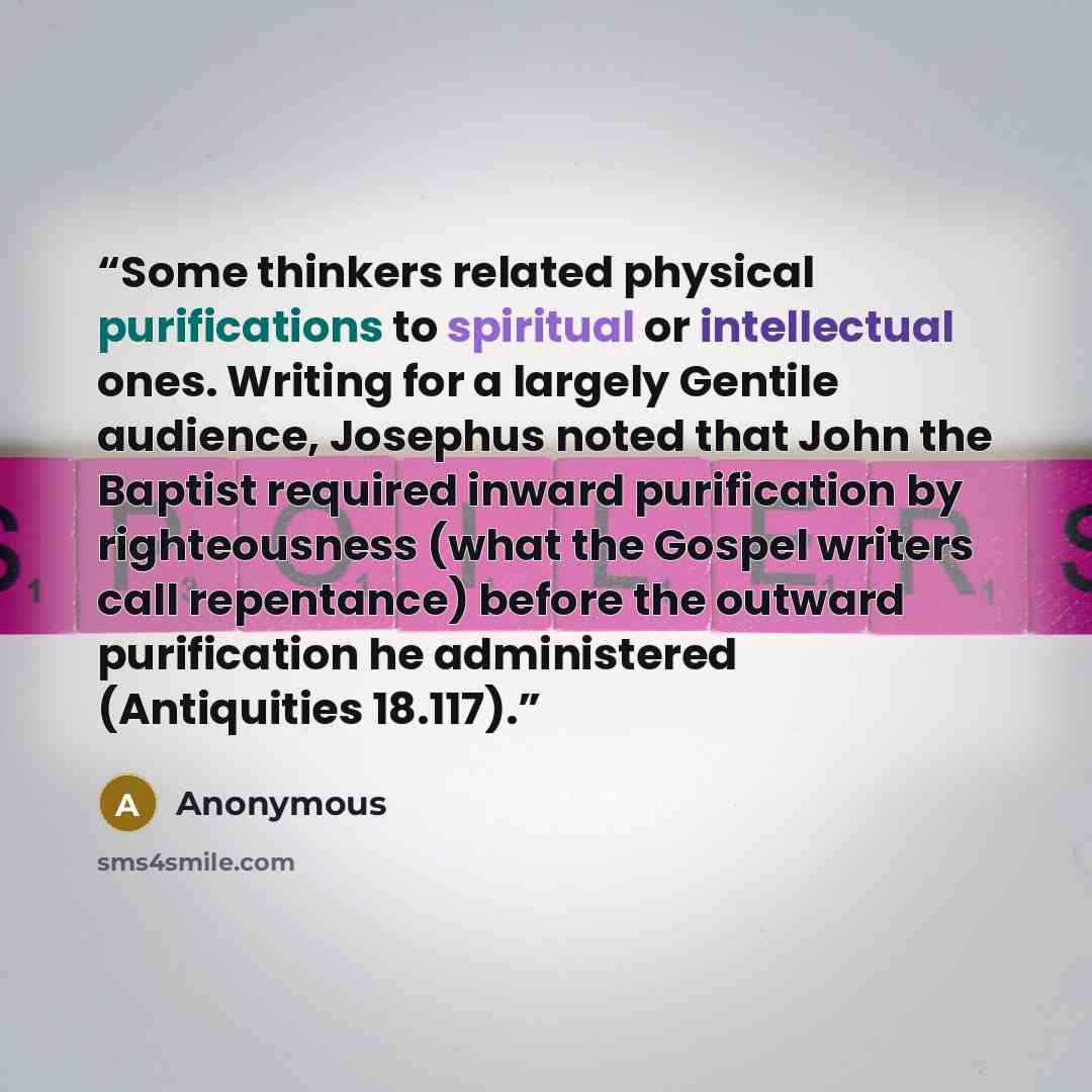 “Some thinkers related physical purifications to spiritual or intellectual ones. Writing for a largely Gentile audience, Josephus noted that John the Baptist required inward purification by righteousness (what the Gospel writers call repentance) before the outward purification he administered…” quote by Anonymous