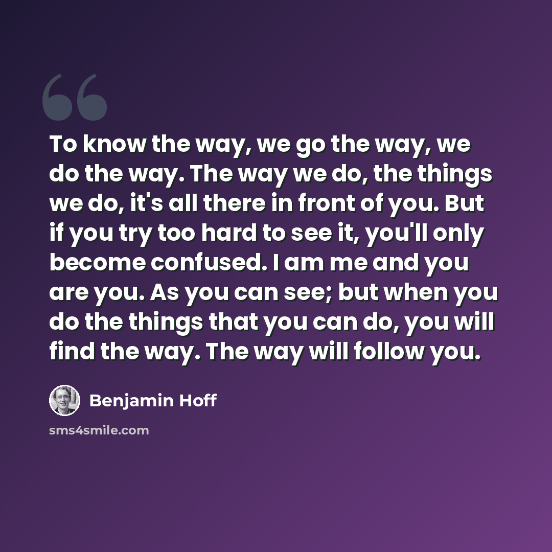 “To know the way, we go the way, we do the way. The way we do, the things we do, it's all there in front of you. But if you try too hard to see it, you'll only become confused. I am me and you are you. As you can see; but when you do the things that you can do, you will find the way. The way will…” quote by Benjamin Hoff