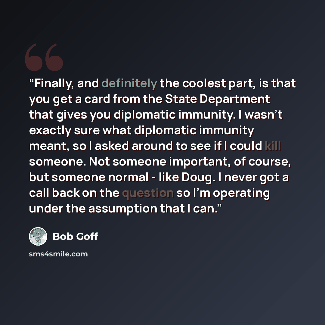 “Finally, and definitely the coolest part, is that you get a card from the State Department that gives you diplomatic immunity. I wasn't exactly sure what diplomatic immunity meant, so I asked around to see if I could kill someone. Not someone important, of course, but someone normal - like Doug. I…” quote by Bob Goff