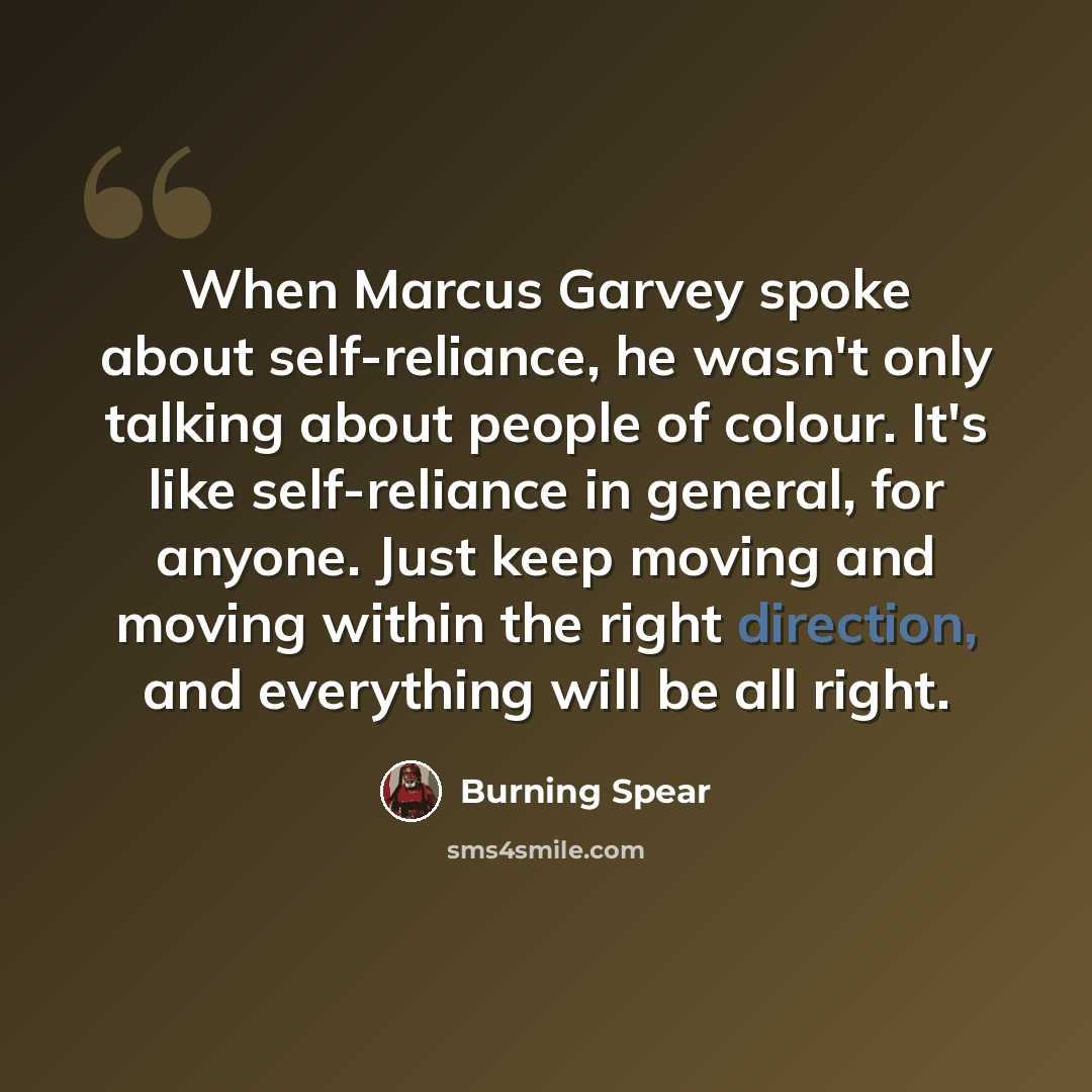 “When Marcus Garvey spoke about self-reliance, he wasn't only talking about people of colour. It's like self-reliance in general, for anyone. Just keep moving and moving within the right direction, and everything will be all right.” quote by Burning Spear