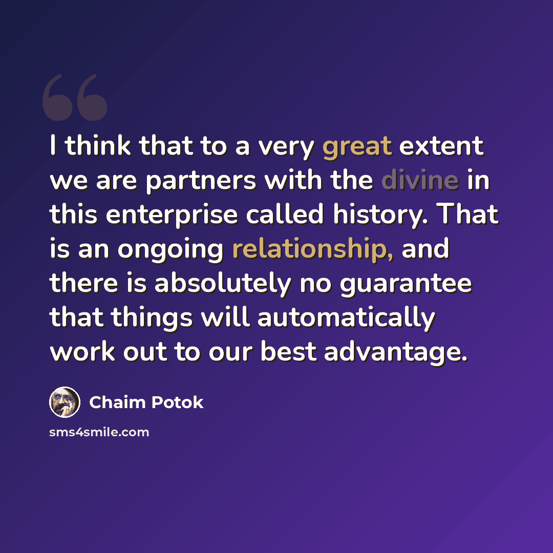 “I think that to a very great extent we are partners with the divine in this enterprise called history. That is an ongoing relationship, and there is absolutely no guarantee that things will automatically work out to our best advantage.” quote by Chaim Potok