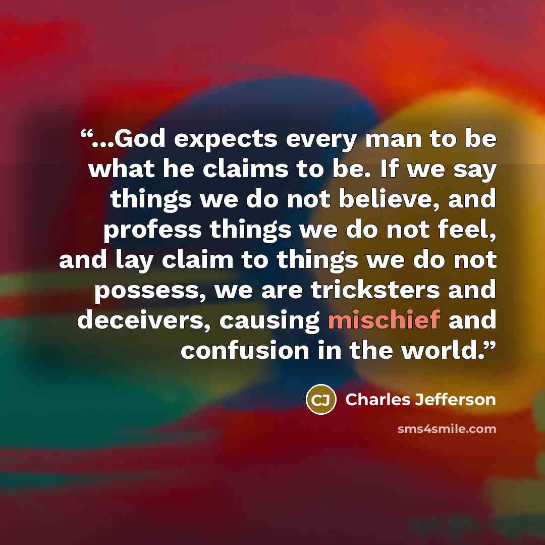 “...God expects every man to be what he claims to be. If we say things we do not believe, and profess things we do not feel, and lay claim to things we do not possess, we are tricksters and deceivers, causing mischief and confusion in the world.” quote by Charles Jefferson