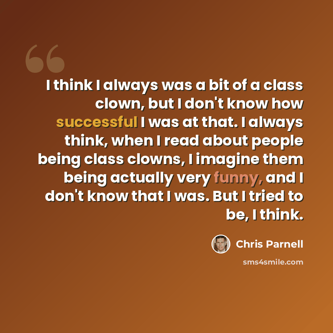 “I think I always was a bit of a class clown, but I don't know how successful I was at that. I always think, when I read about people being class clowns, I imagine them being actually very funny, and I don't know that I was. But I tried to be, I think.” quote by Chris Parnell