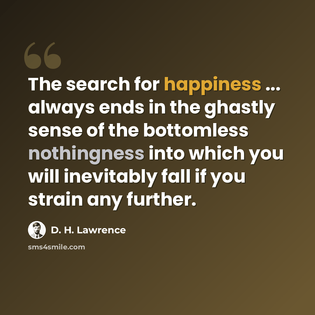 “The search for happiness ... always ends in the ghastly sense of the bottomless nothingness into which you will inevitably fall if you strain any further.” quote by D. H. Lawrence
