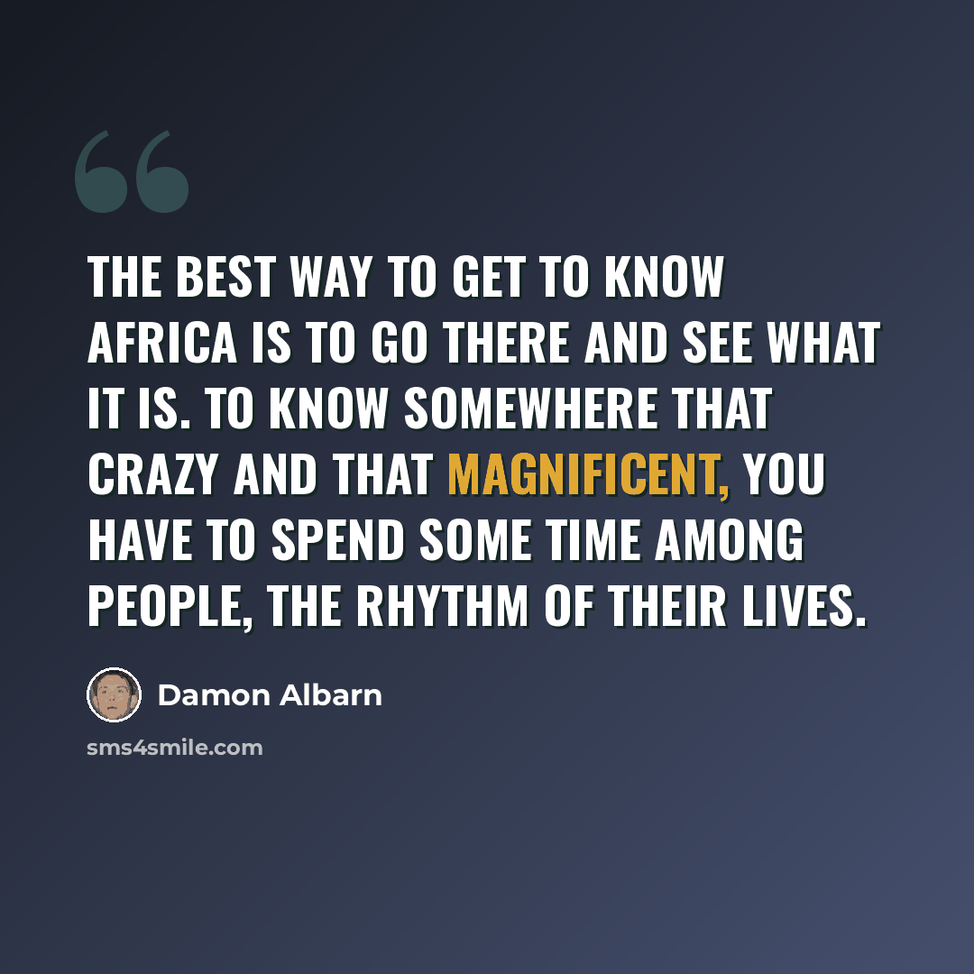 “The best way to get to know Africa is to go there and see what it is. To know somewhere that crazy and that magnificent, you have to spend some time among people, the rhythm of their lives.” quote by Damon Albarn