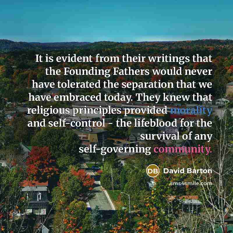 “It is evident from their writings that the Founding Fathers would never have tolerated the separation that we have embraced today. They knew that religious principles provided morality and self-control - the lifeblood for the survival of any self-governing community.” quote by David Barton
