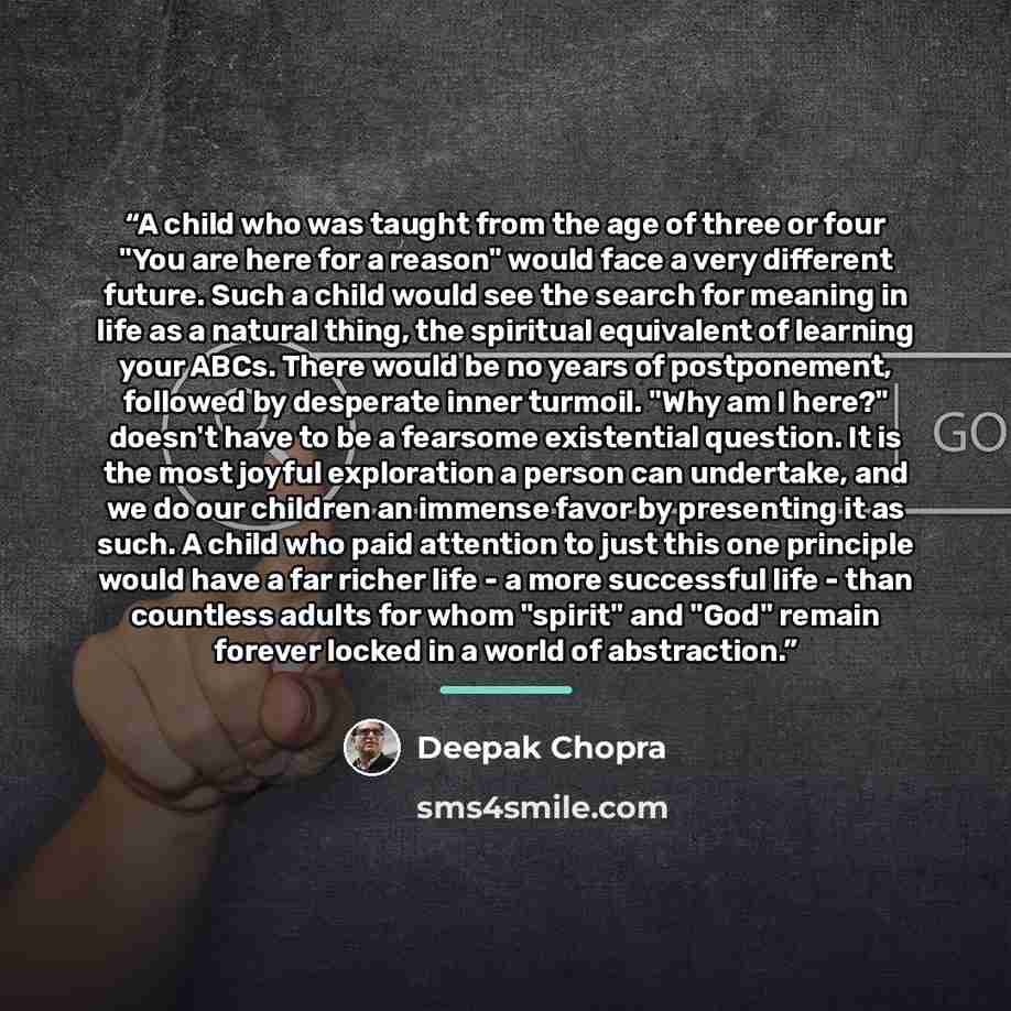 “A child who was taught from the age of three or four "You are here for a reason" would face a very different future. Such a child would see the search for meaning in life as a natural thing, the spiritual equivalent of learning your ABCs. There would be no years of postponement, followed by…” quote by Deepak Chopra