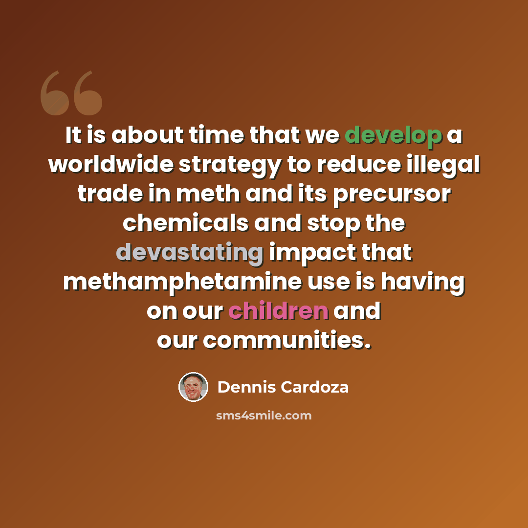 “It is about time that we develop a worldwide strategy to reduce illegal trade in meth and its precursor chemicals and stop the devastating impact that methamphetamine use is having on our children and our communities.” quote by Dennis Cardoza