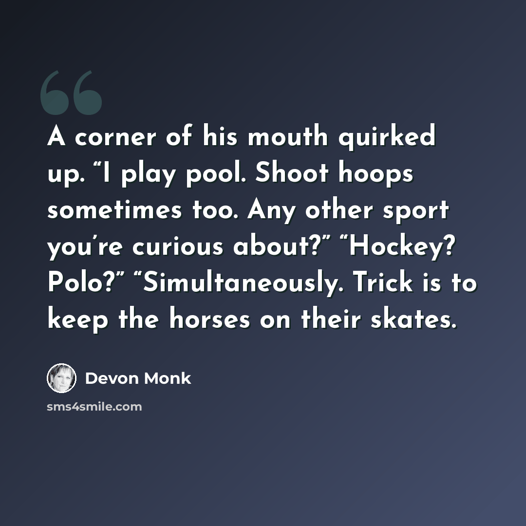 “A corner of his mouth quirked up. “I play pool. Shoot hoops sometimes too. Any other sport you’re curious about?” “Hockey? Polo?” “Simultaneously. Trick is to keep the horses on their skates.” quote by Devon Monk