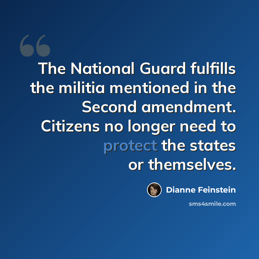 “The National Guard fulfills the militia mentioned in the Second amendment. Citizens no longer need to protect the states or themselves.” quote by Dianne Feinstein