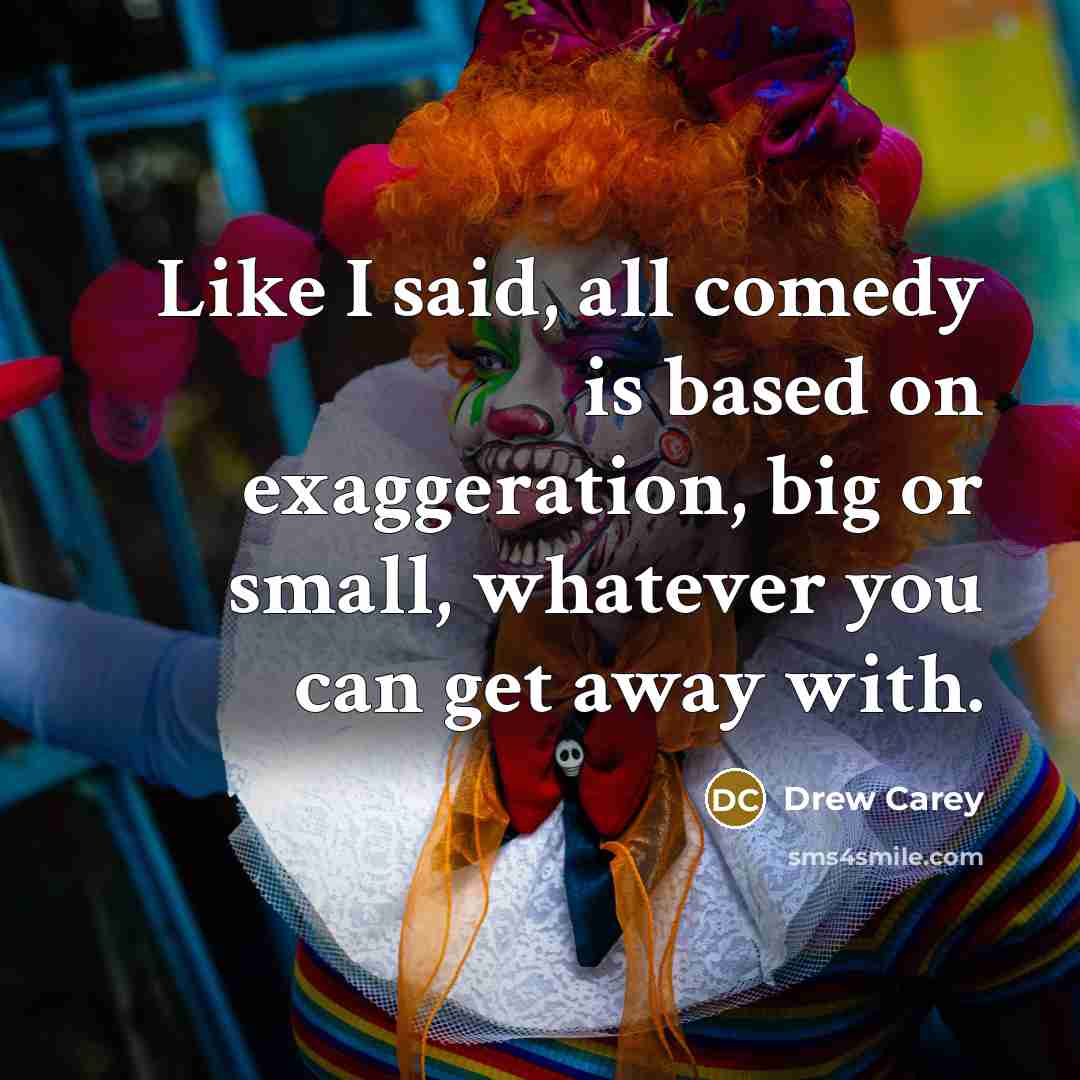 “Like I said, all comedy is based on exaggeration, big or small, whatever you can get away with.” quote by Drew Carey