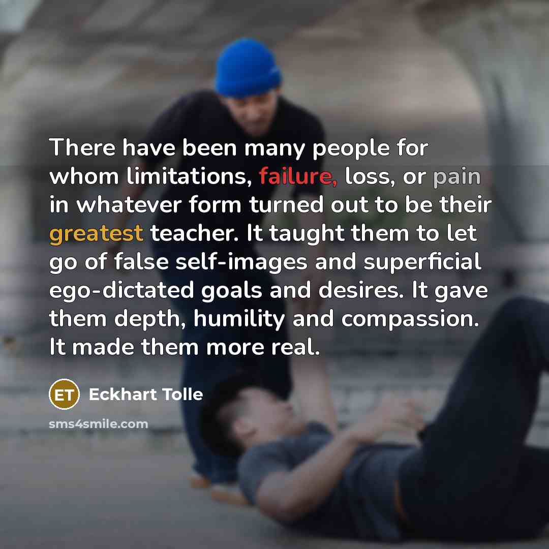 “There have been many people for whom limitations, failure, loss, or pain in whatever form turned out to be their greatest teacher. It taught them to let go of false self-images and superficial ego-dictated goals and desires. It gave them depth, humility and compassion. It made them more real.” quote by Eckhart Tolle