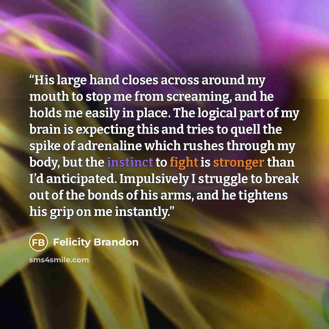 “His large hand closes across around my mouth to stop me from screaming, and he holds me easily in place. The logical part of my brain is expecting this and tries to quell the spike of adrenaline which rushes through my body, but the instinct to fight is stronger than I’d anticipated. Impulsively I…” quote by Felicity Brandon