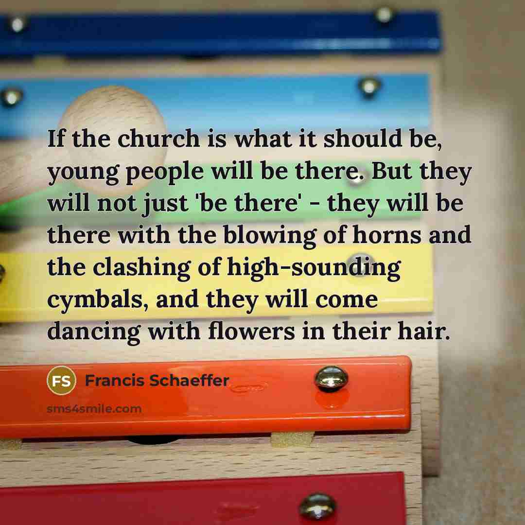 “If the church is what it should be, young people will be there. But they will not just 'be there' - they will be there with the blowing of horns and the clashing of high-sounding cymbals, and they will come dancing with flowers in their hair.” quote by Francis Schaeffer