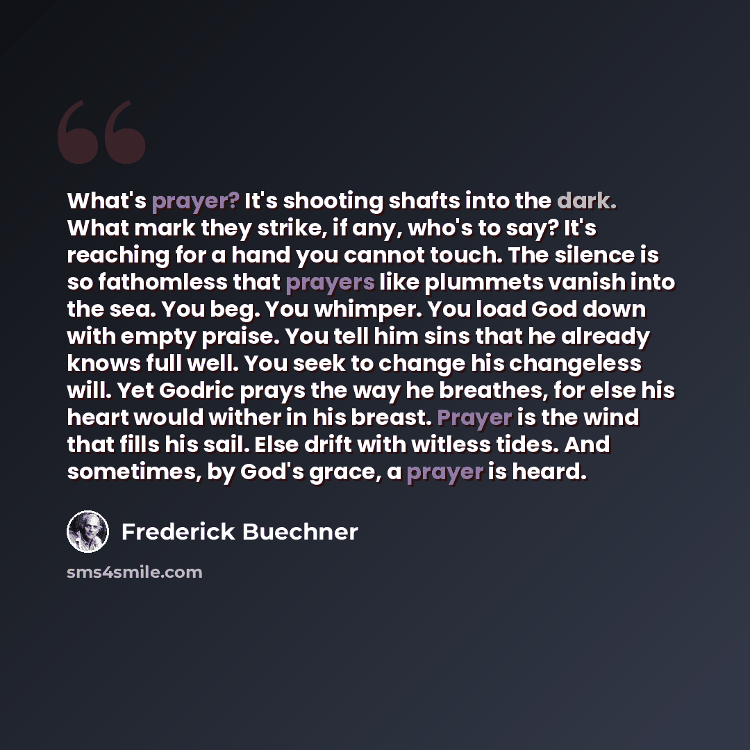 “What's prayer? It's shooting shafts into the dark. What mark they strike, if any, who's to say? It's reaching for a hand you cannot touch. The silence is so fathomless that prayers like plummets vanish into the sea. You beg. You whimper. You load God down with empty praise. You tell him sins that…” quote by Frederick Buechner