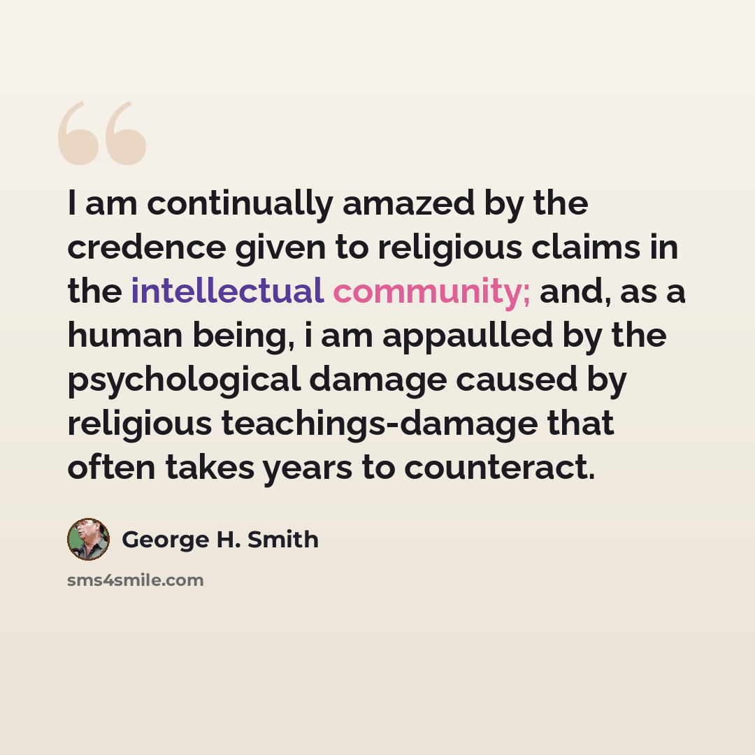 “I am continually amazed by the credence given to religious claims in the intellectual community; and, as a human being, i am appaulled by the psychological damage caused by religious teachings-damage that often takes years to counteract.” quote by George H. Smith