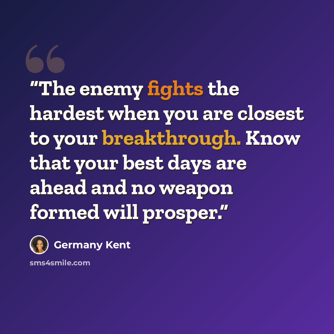 “The enemy fights the hardest when you are closest to your breakthrough. Know that your best days are ahead and no weapon formed will prosper.” quote by Germany Kent
