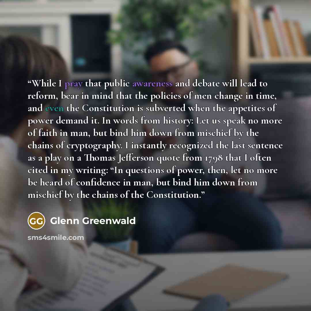“While I pray that public awareness and debate will lead to reform, bear in mind that the policies of men change in time, and even the Constitution is subverted when the appetites of power demand it. In words from history: Let us speak no more of faith in man, but bind him down from mischief by the…” quote by Glenn Greenwald