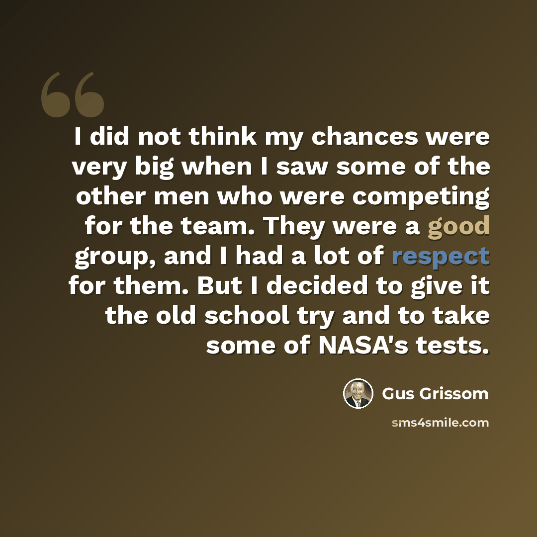 “I did not think my chances were very big when I saw some of the other men who were competing for the team. They were a good group, and I had a lot of respect for them. But I decided to give it the old school try and to take some of NASA's tests.” quote by Gus Grissom