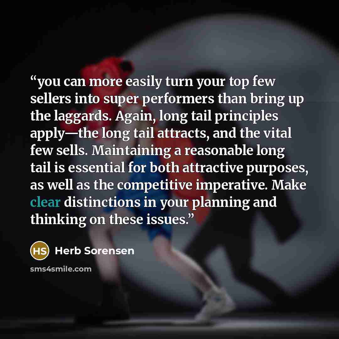 “you can more easily turn your top few sellers into super performers than bring up the laggards. Again, long tail principles apply—the long tail attracts, and the vital few sells. Maintaining a reasonable long tail is essential for both attractive purposes, as well as the competitive imperative…” quote by Herb Sorensen