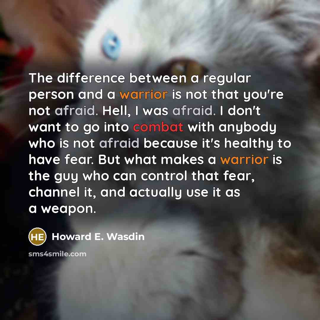 “The difference between a regular person and a warrior is not that you're not afraid. Hell, I was afraid. I don't want to go into combat with anybody who is not afraid because it's healthy to have fear. But what makes a warrior is the guy who can control that fear, channel it, and actually use it…” quote by Howard E. Wasdin