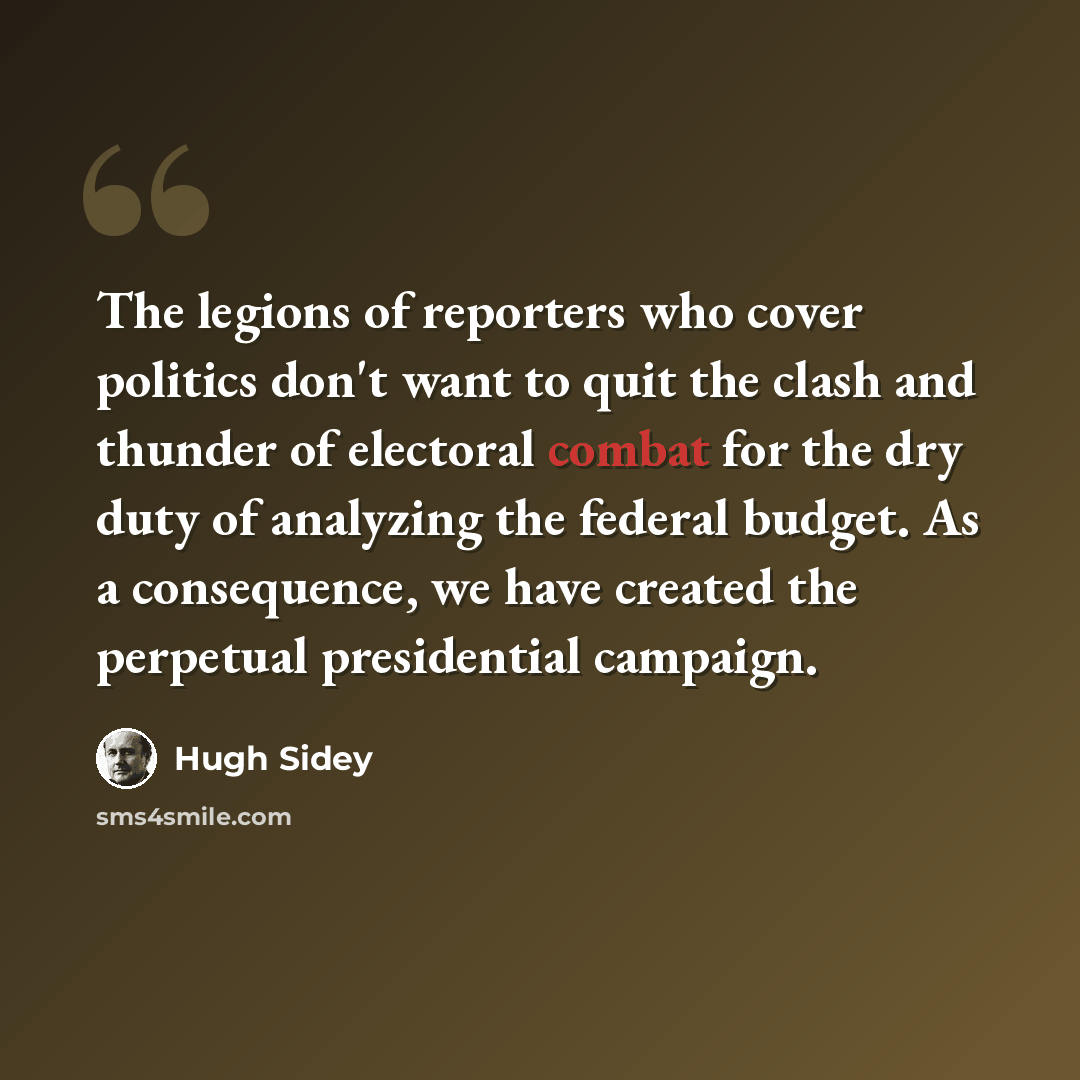 “The legions of reporters who cover politics don't want to quit the clash and thunder of electoral combat for the dry duty of analyzing the federal budget. As a consequence, we have created the perpetual presidential campaign.” quote by Hugh Sidey