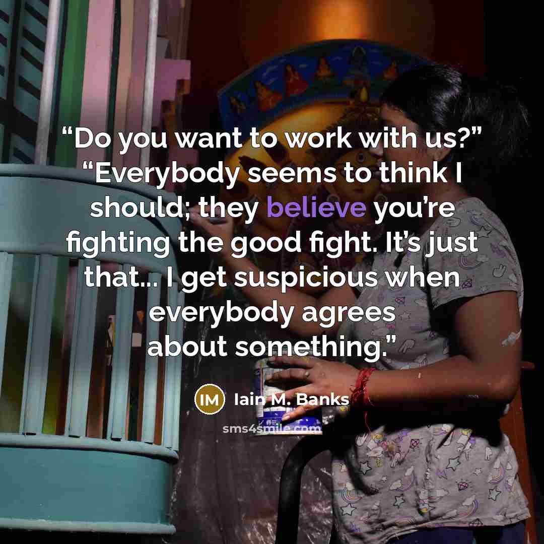 “Do you want to work with us?” “Everybody seems to think I should; they believe you’re fighting the good fight. It’s just that... I get suspicious when everybody agrees about something.” quote by Iain M. Banks