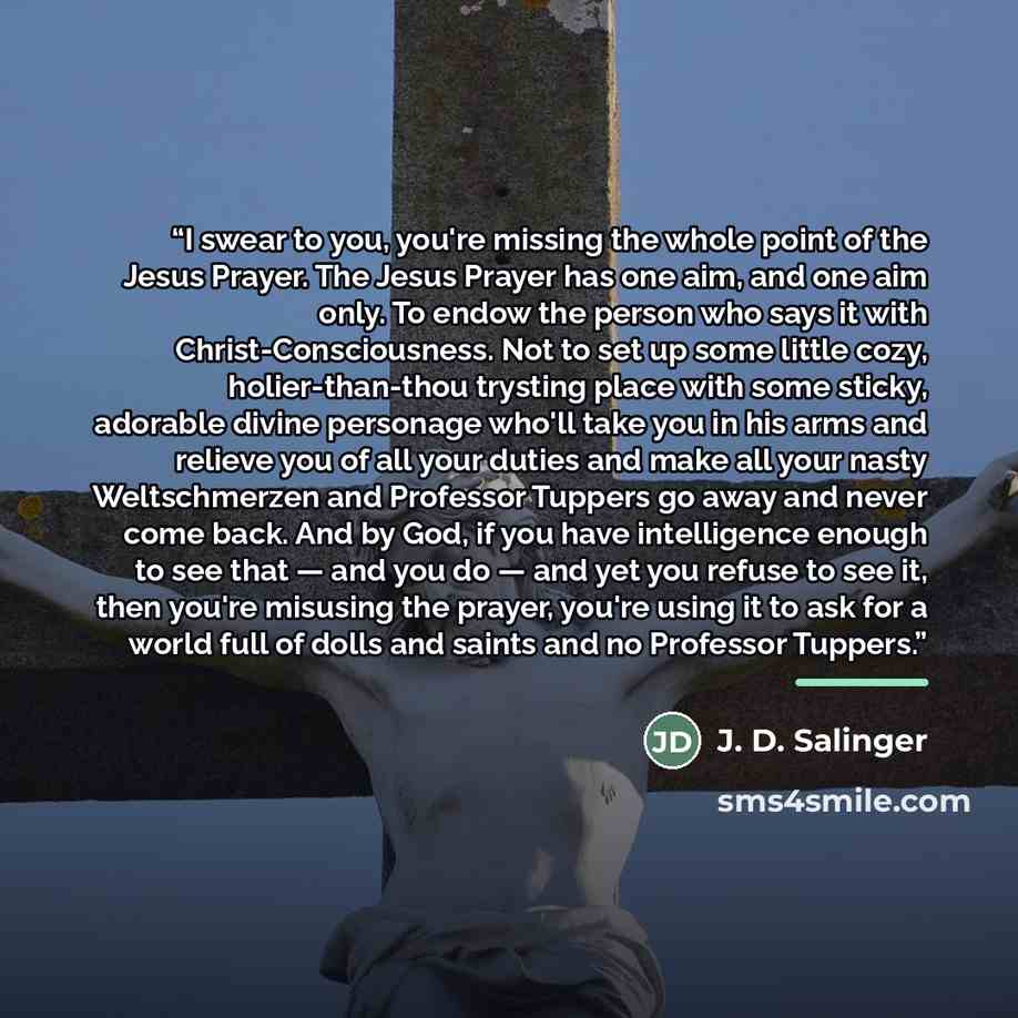 “I swear to you, you're missing the whole point of the Jesus Prayer. The Jesus Prayer has one aim, and one aim only. To endow the person who says it with Christ-Consciousness. Not to set up some little cozy, holier-than-thou trysting place with some sticky, adorable divine personage who'll take you…” quote by J. D. Salinger