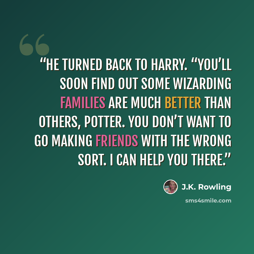 “He turned back to Harry. “You’ll soon find out some wizarding families are much better than others, Potter. You don’t want to go making friends with the wrong sort. I can help you there.” quote by J.K. Rowling