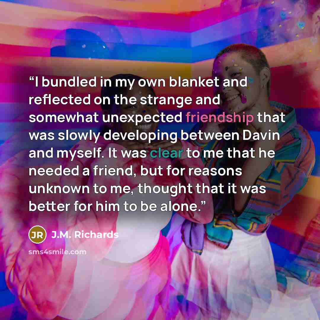 “I bundled in my own blanket and reflected on the strange and somewhat unexpected friendship that was slowly developing between Davin and myself. It was clear to me that he needed a friend, but for reasons unknown to me, thought that it was better for him to be alone.” quote by J.M. Richards