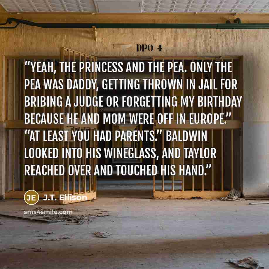 “Yeah, the princess and the pea. Only the pea was Daddy, getting thrown in jail for bribing a judge or forgetting my birthday because he and Mom were off in Europe.” “At least you had parents.” Baldwin looked into his wineglass, and Taylor reached over and touched his hand.” quote by J.T. Ellison