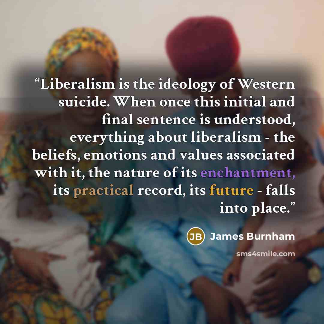 “Liberalism is the ideology of Western suicide. When once this initial and final sentence is understood, everything about liberalism - the beliefs, emotions and values associated with it, the nature of its enchantment, its practical record, its future - falls into place.” quote by James Burnham